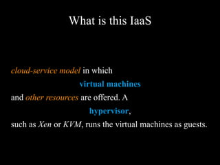 What is this IaaS
cloud-service model in which
virtual machines
and other resources are offered. A
hypervisor,
such as Xen or KVM, runs the virtual machines as
guests.
 