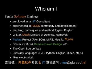 Who am I
Senior Software Engineer
● employed as an IT Consultant
● experienced in F/OSS community and development
● teaching; techniques and methodologies, English
● G-Star, Dutch Ministry of Defence, Nomovok
● Fedora Project (FAmSCo), MIPS, Mozilla, 气 HW
● Scrum, OOAD & Domain Driven Design, etc.
● The Open Source Way
● uses any language: C, JS, Python, English, Dutch, etc ;-)
● likes electronics!
吉拉德 , 开源软件专家 & IT 咨询顾问 , me@gbraad.nl
 
