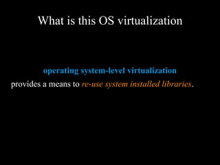 What is this OS virtualization
operating system-level virtualization
provides a means to re-use system installed
libraries.
 