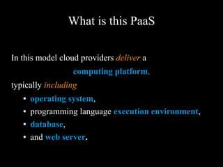 What is this PaaS
In this model cloud providers deliver a
computing platform,
typically including
● operating system,
● programming language execution
environment,
● database,
● and web server.
 