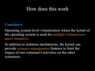 How does this work
Containers
Operating system-level virtualization where the
kernel of the operating system is used for multiple
isolated user-space instances.
In addition to isolation mechanisms, the kernel can
provide resource management features to limit the
impact of one container's activities on the other
containers.
 