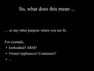 So, what does this mean ...
… or any other purpose where you see fit.
For example,
● Embedded? ARM?
● Virtual Appliances? Containers?
● ...
 