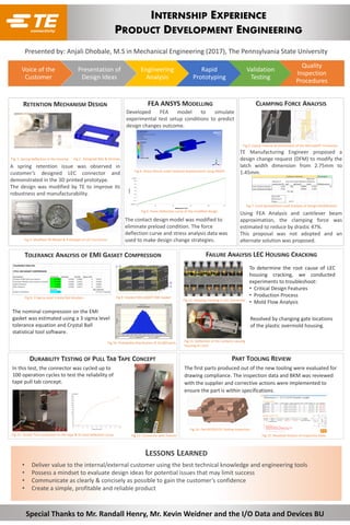 Voice of the
Customer
Presentation of
Design Ideas
Engineering
Analysis
Rapid
Prototyping
Validation
Testing
Quality
Inspection
Procedures
INTERNSHIP EXPERIENCE
PRODUCT DEVELOPMENT ENGINEERING
RETENTION MECHANISM DESIGN
A spring retention issue was observed in
customer’s designed LEC connector and
demonstrated in the 3D printed prototype.
The design was modified by TE to improve its
robustness and manufacturability.
Presented by: Anjali Dhobale, M.S in Mechanical Engineering (2017), The Pennsylvania State University
FEA ANSYS MODELLING
TOLERANCE ANALYSIS OF EMI GASKET COMPRESSION
CLAMPING FORCE ANALYSIS
TE Manufacturing Engineer proposed a
design change request (DFM) to modify the
latch width dimension from 2.75mm to
1.45mm.
Using FEA Analysis and cantilever beam
approximation, the clamping force was
estimated to reduce by drastic 47%.
This proposal was not adopted and an
alternate solution was proposed.
FAILURE ANALYSIS LEC HOUSING CRACKING
DURABILITY TESTING OF PULL TAB TAPE CONCEPT PART TOOLING REVIEW
LESSONS LEARNED
• Deliver value to the internal/external customer using the best technical knowledge and engineering tools
• Possess a mindset to evaluate design ideas for potential issues that may limit success
• Communicate as clearly & concisely as possible to gain the customer’s confidence
• Create a simple, profitable and reliable product
Special Thanks to Mr. Randall Henry, Mr. Kevin Weidner and the I/O Data and Devices BU
In this test, the connector was cycled up to
100 operation cycles to test the reliability of
tape pull tab concept.
The nominal compression on the EMI
gasket was estimated using a 3 sigma level
tolerance equation and Crystal Ball
statistical tool software.
Fig. 1: Spring Deflection in the housing Fig.2 : Designed Ribs & Grooves
Fig.3: Modified 3D Model & Prototype of LEC Connector
Fig.4: Stress Result under external displacement using ANSYS
Developed FEA model to simulate
experimental test setup conditions to predict
design changes outcome.
The contact design model was modified to
eliminate preload condition. The force
deflection curve and stress analysis data was
used to make design change strategies.
Fig.5: Force Deflection curve of the modified design
Fig.6: Clamp Feature & Dimensions of the MicroQSFP Connector
Fig.7: Excel Spreadsheet Load Analysis of Design Modification
Fig.8: 3 Sigma Level Crystal Ball Analysis Fig.9: Stacked MicroQSFP EMI Gasket
Fig.10: Probability Distribution of 10,000 parts
To determine the root cause of LEC
housing cracking, we conducted
experiments to troubleshoot:
• Critical Design Features
• Production Process
• Mold Flow Analysis
Resolved by changing gate locations
of the plastic overmold housing.
The first parts produced out of the new tooling were evaluated for
drawing compliance. The inspection data and BKM was reviewed
with the supplier and corrective actions were implemented to
ensure the part is within specifications.
Fig.11: Housing Cracking in LEC Connector
Fig.11: Deflection of the contacts causing
housing to crack
Fig.12: Tensile Test conducted on the tape & its load deflection curve. Fig.13: Connector with Fixture Fig.15: Resolved Actions of Inspection Data
Fig.14: Part #2293155 Tooling Inspection
 