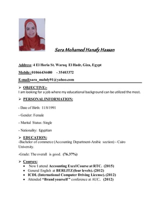 Sara Mohamed Hanafy Hassan
Address: 4 El Horia St. Waraq El Hadr, Giza, Egypt
Mobile: 01066434480 - 35403372
E-mail:sara_mahdy91@yahoo.com
 OBJECTIVE:-
I am looking for a job where my educational background can be utilized the most.
 PERSONALINFORMATION:
- Date of Birth: 11/8/1991
- Gender: Female
- Marital Status: Single
- Nationality: Egyptian
 EDUCATION:
-Bachelor of commerce (Accounting Department-Arabic section) - Cairo
University.
-Grade: The overall is good. (76.37%)
 Courses:
 Now I attend Accounting ExcelCourse at RTC. (2015)
 General English at BERLITZ(four levels). (2012)
 ICDL (International Computer Driving License). (2012)
 Attended “Brand yourself ” conference at AUC. (2012)
 