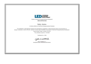 Division of Small and Emerging Business Development
SEBD CERTIFICATION
Stelly, Keisha
is hereby certified as a Small and Emerging Business Enterprise.
This certification is valid beginning 7/27/2015 and supersedes any registration or listing previously issued. At any time there is a
change in ownership or control of the firm, notification must be made immediately to the Division of Small and Emerging Business Development.
Issued at Baton Rouge, Louisiana 7/27/2015
This certification expires on: 7/27/2025
Certification No. 13054
 