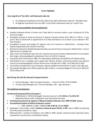 Career Highlights
Since Aug 05 to 4th
dec 2015 with Monsanto India Ltd.
 As a Regional Coordinators Since Nov 2010 to Dec 2015 inMonsanto india Ltd – Branded Sales
 As Regional Coordinator from Jan 2007 to Oct 2010 in Monsanto India Ltd.- Cotton Trait
The Significant Accountabilities & Accomplishments
• Establish Deltapine Brand in farmers and Trade Mind at saurshtra within a year introduced 10 K Pkt
across the region
• Strengthen channel of round up business in Gujarat and grew volume from 390 KL to 760 KL in two
years ( 2012 to 2014) with an appointment of 31 New distributors out of which 12 are selected in RTC
Club members.
• Strenghthen channel and product fit segment wise corn business in Maharshatra – introduce New
Hybrids Dekalb 8101 with 110 Mt in first Year
• Roll Out & implements DeKalb Maradarshak New concent of Farmers Concept in Maharashtra –roll out
3340 Farmers in Dekalb club
• Help, Coach and Coodinate sales team for required resources & activity implementation to accomplish
their target, achieving Bolgard II pentetration from 15 to 98 % in Gujarat
• Coordinate with Internal team, RBM, TD, Stewardship, Marketing, and GAPA for all related activity.
• Coordinated to SLs in strategic way to graph their Volume, Activity, and Communication and required
resources increasing Bollgard II Cotton Volume from 3.8 Lakhs Pkt in 2005 to 52 lakhs Pkt in 2010
• Successfully managed Sub Licence Company, aligned, guided/ mentored them to work in the right way.
• Successfully Managed Govt official updating right situation –increased Bollgard II Price by Rs 180 from
750 to 930 per Pkt
Nov’92-Aug.’05 with HLL (Paras)/ Emergent Genetics
 As Area Manager –Sales ( Emergent Genetics. – ( Team of 3 TM, 2 ST & 32 MDO)
 Territory Sales Manager to Sr. Territory Manager. (HLL – Agri. Business )
The Significant Contributions
Introduced & developed (HLL & Emergent )
o PARAS Brand in MP & Chhatisgadh business volume in 1993 (M Rs 1.7 to M Rs 70)
o Mahalaxmi Brand in MP. Established a new channel for the same.
• Coordinated production & logistics of Wheat & Soybean Between Year 1998 TO 2002 Season.
• Accomplished Soybean & Wheat Production volume
 1999: 1000 Mt to 2002: 12000 Mt (GP of ML Rs. 11.2 in 2002)
• Developed - Paras Cotton Hybrid Brahma, Krishna & Jowar PJH-65 in MP (sale in 2004) by achieving
124 k Pkt cotton and 330 mt. Jowar
• Maintained No. 1 position of Sorghum since 2002 to 2005, despite reduced market potential/ heavy
competition/ very low price of competitor hybrids.
 