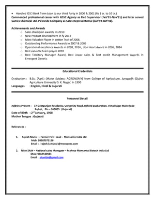 • Handled ICICI Bank Term Loan to our third Party in 2000 & 2001 (Rs 1 cr. to 10 cr.)
Commenced professional career with GSSC Agency as Fied Supervisor (Feb’91-Nov’91) and later served
Sumex Chemical Ltd, Pesticide Company as Sales Representative (Jan’92-Oct’92).
Achievements and Awards
o Sales champion awards in 2010
o New Product development in fy 2012
o Most Valuable Player in cotton Trait of 2008.
o Outstanding Performance Awards in 2007 & 2009
o Operational excellence Awards in 2008, 2014 , Lion Heart Award in 2006, 2014
o Best valuable team player 2010
o Best Territory Manager Award, Best Jowar sales & Best credit Management Awards In
Emergent Genetic
Educational Credentials
Graduation : B.Sc. (Agri.) (Major Subject: AGRONOMY) from College of Agriculture, Junagadh (Gujrat
Agriculture University S. K. Nagar) in 1990
Languages : English, Hindi & Gujarati
Personnel Detail
Address Present : 37 Geetgunjan Residancy, University Road, Behind puskardhan, Vimalnagar Main Road
Rajkot, Pin – 360005 (Gujarat)
Date of Birth : 2nd
January, 1968
Mother Tongue : Gujarati
Referances :
1. Rajesh Munsi – Farmer First Lead - Monsanto India Ltd
Mob. 09987075156
Email : rajesh.k.munsi @monsanto.com
2. Nitin Shah – National sales Managaer – Mahyco Monsanto Biotech India Ltd
Mob: 9967530943
Email : shanitin@gmail.com
 