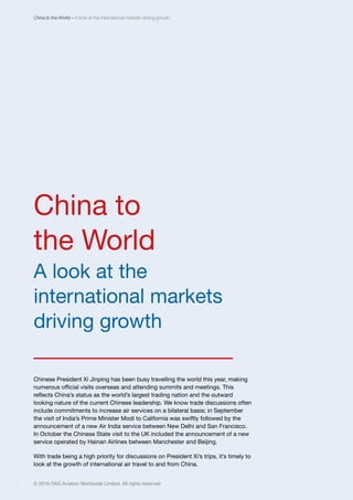 © 2016 OAG Aviation Worldwide Limited. All rights reserved4 © 2016 OAG Aviation Worldwide Limited. All rights reserved4
China to the World – A look at the international markets driving growth
China to
the World
A look at the
international markets
driving growth
______________
Chinese President Xi Jinping has been busy travelling the world this year, making
numerous official visits overseas and attending summits and meetings. This
reflects China’s status as the world’s largest trading nation and the outward
looking nature of the current Chinese leadership. We know trade discussions often
include commitments to increase air services on a bilateral basis; in September
the visit of India’s Prime Minister Modi to California was swiftly followed by the
announcement of a new Air India service between New Delhi and San Francisco.
In October the Chinese State visit to the UK included the announcement of a new
service operated by Hainan Airlines between Manchester and Beijing.
With trade being a high priority for discussions on President Xi’s trips, it’s timely to
look at the growth of international air travel to and from China.
 