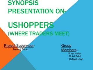 SYNOPSIS
PRESENTATION ON-
USHOPPERS
(WHERE TRADERS MEET)
Project Supervisor-
Neeraj Tiwari
Group
Members-
Pooja Yadav
Mohd Belal
Hidayat Ullah
 