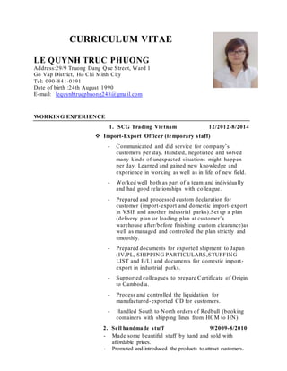 CURRICULUM VITAE
LE QUYNH TRUC PHUONG
Address:29/9 Truong Dang Que Street, Ward 1
Go Vap District, Ho Chi Minh City
Tel: 090-841-0191
Date of birth :24th August 1990
E-mail: lequynhtrucphuong248@gmail.com
WORKING EXPERIENCE
1. SCG Trading Vietnam 12/2012-8/2014
 Import-Export Officer (temporary staff)
- Communicated and did service for company’s
customers per day. Handled, negotiated and solved
many kinds of unexpected situations might happen
per day. Learned and gained new knowledge and
experience in working as well as in life of new field.
- Worked well both as part of a team and individually
and had good relationships with colleague.
- Prepared and processed custom declaration for
customer (import-export and domestic import-export
in VSIP and another industrial parks).Set up a plan
(delivery plan or loading plan at customer’s
warehouse after/before finishing custom clearance)as
well as managed and controlled the plan strictly and
smoothly.
- Prepared documents for exported shipment to Japan
(IV,PL, SHIPPING PARTICULARS,STUFFING
LIST and B/L) and documents for domestic import-
export in industrial parks.
- Supported colleagues to prepare Certificate of Origin
to Cambodia.
- Process and controlled the liquidation for
manufactured-exported CD for customers.
- Handled South to North orders of Redbull (booking
containers with shipping lines from HCM to HN)
2. Sell handmade stuff 9/2009-8/2010
- Made some beautiful stuff by hand and sold with
affordable prices.
- Promoted and introduced the products to attract customers.
 