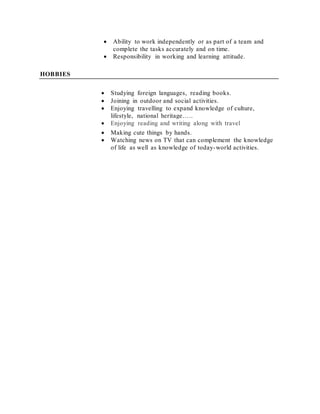 Ability to work independently or as part of a team and
complete the tasks accurately and on time.
 Responsibility in working and learning attitude.
HOBBIES
 Studying foreign languages, reading books.
 Joining in outdoor and social activities.
 Enjoying travelling to expand knowledge of culture,
lifestyle, national heritage…..
 Enjoying reading and writing along with travel
 Making cute things by hands.
 Watching news on TV that can complement the knowledge
of life as well as knowledge of today-world activities.
 