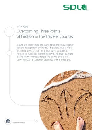 White Paper
Overcoming Three Points
of Friction in the Traveler Journey
In just ten short years, the travel landscape has evolved
beyond recognition and today’s travelers have a world
of choice at their feet. For global travel companies
hoping to stand out from the crowd and really capture
attention, they must address the points of friction
slowing down a customer’s journey with their brand.
Digital Experience
 