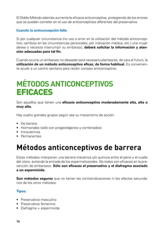 El Doble Método además aumenta la eficacia anticonceptiva, protegiendo de los errores
que se puedan cometer en el uso de anticonceptivos diferentes del preservativo.
Cuando la anticoncepción falla
Si por cualquier circunstancia (no uso o error en la utilización del método anticonceptivo; cambios en las circunstancias personales; por indicación médica, etc.) una mujer
desea o necesita interrumpir su embarazo, deberá solicitar la información y atención adecuadas para tal fin.
Cuando ocurre un embarazo no deseado será necesario plantearse, de cara al futuro, la
utilización de un método anticonceptivo eficaz, de forma habitual. Es conveniente acudir a un centro sanitario para recibir consejo anticonceptivo.

MÉTODOS ANTICONCEPTIVOS

EFICACES

Son aquellos que tienen una eficacia anticonceptiva moderadamente alta, alta o
muy alta.
Hay cuatro grandes grupos según sea su mecanismo de acción:
•	
•	
•	
•	

De barrera
Hormonales (sólo con progestágenos y combinados)
Intrauterinos
Permanentes

Métodos anticonceptivos de barrera
Estos métodos interponen una barrera mecánica y/o química entre el pene y el cuello
del útero, evitando la entrada de los espermatozoides. No todos son eficaces en la prevención de embarazos. Sólo son eficaces el preservativo y el diafragma asociado
a un espermicida.
Son métodos seguros que no tienen las contraindicaciones ni los efectos secundarios de los otros métodos.
Tipos:
•	 Preservativo masculino
•	 Preservativo femenino
•	 Diafragma + espermicida

14

 