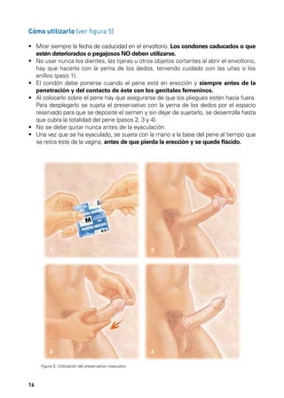 Cómo utilizarlo (ver figura 5)
•	  irar siempre la fecha de caducidad en el envoltorio. Los condones caducados o que
M
estén deteriorados o pegajosos NO deben utilizarse.
•	  o usar nunca los dientes, las tijeras u otros objetos cortantes al abrir el envoltorio,
N
hay que hacerlo con la yema de los dedos, teniendo cuidado con las uñas o los
anillos (paso 1).
•	  l condón debe ponerse cuando el pene está en erección y siempre antes de la
E
penetración y del contacto de éste con los genitales femeninos.
•	  l colocarlo sobre el pene hay que asegurarse de que los pliegues estén hacia fuera.
A
Para desplegarlo se sujeta el preservativo con la yema de los dedos por el espacio
reservado para que se deposite el semen y sin dejar de sujetarlo, se desenrolla hasta
que cubra la totalidad del pene (pasos 2, 3 y 4).
•	 No se debe quitar nunca antes de la eyaculación.
•	  na vez que se ha eyaculado, se sujeta con la mano a la base del pene al tiempo que
U
se retira éste de la vagina, antes de que pierda la erección y se quede flácido.

1

2

3

4

Figura 5. Colocación del preservativo masculino.

16

 