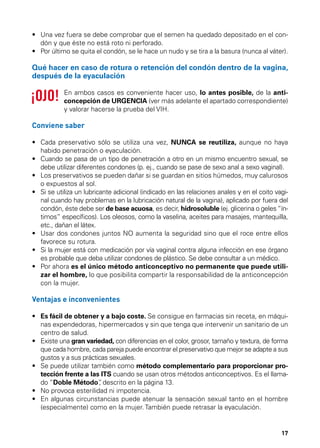 •	  na vez fuera se debe comprobar que el semen ha quedado depositado en el conU
dón y que éste no está roto ni perforado.
•	  or último se quita el condón, se le hace un nudo y se tira a la basura (nunca al váter).
P

Qué hacer en caso de rotura o retención del condón dentro de la vagina,
después de la eyaculación
En ambos casos es conveniente hacer uso, lo antes posible, de la anticoncepción de URGENCIA (ver más adelante el apartado correspondiente)
y valorar hacerse la prueba del VIH.

Conviene saber
•	  ada preservativo sólo se utiliza una vez, NUNCA se reutiliza, aunque no haya
C
habido penetración o eyaculación.
•	  uando se pasa de un tipo de penetración a otro en un mismo encuentro sexual, se
C
debe utilizar diferentes condones (p. ej., cuando se pase de sexo anal a sexo vaginal).
•	  os preservativos se pueden dañar si se guardan en sitios húmedos, muy calurosos
L
o expuestos al sol.
•	  i se utiliza un lubricante adicional (indicado en las relaciones anales y en el coito vagiS
nal cuando hay problemas en la lubricación natural de la vagina), aplicado por fuera del
condón, éste debe ser de base acuosa, es decir, hidrosoluble (ej. glicerina o geles “íntimos” específicos). Los oleosos, como la vaselina, aceites para masajes, mantequilla,
etc., dañan el látex.
•	  sar dos condones juntos NO aumenta la seguridad sino que el roce entre ellos
U
favorece su rotura.
•	  i la mujer está con medicación por vía vaginal contra alguna infección en ese órgano
S
es probable que deba utilizar condones de plástico. Se debe consultar a un médico.
•	  or ahora es el único método anticonceptivo no permanente que puede utiliP
zar el hombre, lo que posibilita compartir la responsabilidad de la anticoncepción
con la mujer.

Ventajas e inconvenientes
•	  s fácil de obtener y a bajo coste. Se consigue en farmacias sin receta, en máquiE
nas expendedoras, hipermercados y sin que tenga que intervenir un sanitario de un
centro de salud.
•	  xiste una gran variedad, con diferencias en el color, grosor, tamaño y textura, de forma
E
que cada hombre, cada pareja puede encontrar el preservativo que mejor se adapte a sus
gustos y a sus prácticas sexuales.
•	  e puede utilizar también como método complementario para proporcionar proS
tección frente a las ITS cuando se usan otros métodos anticonceptivos. Es el llamado “Doble Método” descrito en la página 13.
,
•	 No provoca esterilidad ni impotencia.
•	  n algunas circunstancias puede atenuar la sensación sexual tanto en el hombre
E
(especialmente) como en la mujer. También puede retrasar la eyaculación.

17

 