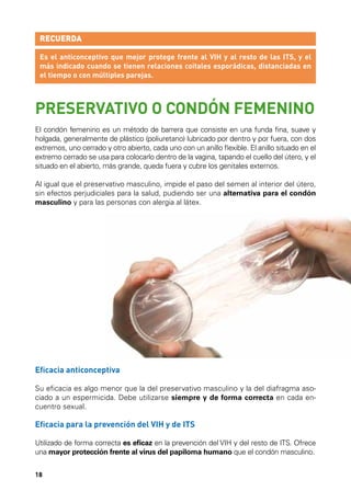 RECUERDA
Es el anticonceptivo que mejor protege frente al VIH y al resto de las ITS, y el
más indicado cuando se tienen relaciones coitales esporádicas, distanciadas en
el tiempo o con múltiples parejas.

PRESERVATIVO O CONDÓN FEMENINO
El condón femenino es un método de barrera que consiste en una funda fina, suave y
holgada, generalmente de plástico (poliuretano) lubricado por dentro y por fuera, con dos
extremos, uno cerrado y otro abierto, cada uno con un anillo flexible. El anillo situado en el
extremo cerrado se usa para colocarlo dentro de la vagina, tapando el cuello del útero, y el
situado en el abierto, más grande, queda fuera y cubre los genitales externos.
Al igual que el preservativo masculino, impide el paso del semen al interior del útero,
sin efectos perjudiciales para la salud, pudiendo ser una alternativa para el condón
masculino y para las personas con alergia al látex.

15

Eficacia anticonceptiva
Su eficacia es algo menor que la del preservativo masculino y la del diafragma asociado a un espermicida. Debe utilizarse siempre y de forma correcta en cada encuentro sexual.

Eficacia para la prevención del VIH y de ITS
Utilizado de forma correcta es eficaz en la prevención del VIH y del resto de ITS. Ofrece
una mayor protección frente al virus del papiloma humano que el condón masculino.
18

 