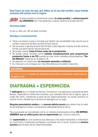 Qué hacer en caso de que, por fallos en el uso del condón, haya habido
contacto del semen con la vagina
Si esto sucede es conveniente utilizar, lo antes posible, la anticoncepción
de URGENCIA (ver más adelante) y valorar hacerse la prueba del VIH.

Conviene saber
Es de un sólo uso. NO se debe reutilizar.

Ventajas e inconvenientes
•	  iene una textura suave y húmeda que facilita una sensibilidad más natural que el
T
condón masculino de látex durante el acto sexual.
•	  o se ajusta ni aprieta el pene del hombre y para algunas mujeres el anillo externo
N
brinda una estimulación sexual adicional.
•	  e puede insertar hasta 8 horas antes de la penetración.
S
•	  e puede utilizar también como método complementario para proporcionar
S
protección frente a las ITS cuando se usan otros métodos anticonceptivos “Doble Método” (descrito en la página 13).
•	  e adquiere sin receta pero es necesario aprender a utilizarlo.
S
•	  s más caro y se consigue con más dificultad que el condón masculino.
E

RECUERDA
El condón femenino puede ser una buena alternativa al masculino cuando éste no
se quiera usar.

DIAFRAGMA + ESPERMICIDA
El diafragma es un método de barrera. Consiste en una caperuza o casquete de látex
blando, disponible en diferentes tamaños, que colocado dentro de la vagina, tapa el
cuello del útero, impidiendo el paso de los espermatozoides. Su borde contiene un
resorte firme y flexible que mantiene el diafragma en su lugar.
Requiere prescripción médica y un examen pélvico previo para determinar la medida del diafragma a utilizar y así ajustarse adecuadamente al cérvix.
Para que pueda ser considerado como un método anticonceptivo eficaz ES IMPRESCINDIBLE que se utilice junto con un espermicida (gel, crema o espuma).
Un espermicida es una sustancia que destruye a los espermatozoides o enlentecen
su movimiento, impidiendo que lleguen a contactar con un óvulo. Supone una barrera
química para el paso de los espermatozoides.

20

 