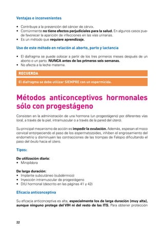 Ventajas e inconvenientes
•	 Contribuye a la prevención del cáncer de cérvix.
•	  omúnmente no tiene efectos perjudiciales para la salud. En algunos casos pueC
de favorecer la aparición de infecciones en las vías urinarias.
•	 Es un método que requiere aprendizaje.

Uso de este método en relación al aborto, parto y lactancia
•	  l diafragma se puede colocar a partir de los tres primeros meses después de un
E
aborto o un parto. NUNCA antes de las primeras seis semanas.
•	 No afecta a la leche materna.

RECUERDA
El diafragma se debe utilizar SIEMPRE con un espermicida.

Métodos anticonceptivos hormonales
sólo con progestágeno
Consisten en la administración de una hormona (un progestágeno) por diferentes vías
(oral, a través de la piel, intramuscular o a través de la pared del útero).
Su principal mecanismo de acción es impedir la ovulación. Además, espesan el moco
cervical entorpeciendo el paso de los espermatozoides, inhiben el engrosamiento del
endometrio y disminuyen las contracciones de las trompas de Falopio dificultando el
paso del óvulo hacia el útero.

Tipos:
De utilización diaria:
•	 Minipíldora
De larga duración:
•	 Implante subcutáneo (subdérmico)
•	 Inyección intramuscular de progestágeno
•	 DIU hormonal (descrito en las páginas 41 y 42)

Eficacia anticonceptiva
Su eficacia anticonceptiva es alta, especialmente los de larga duración (muy alta),
aunque ninguno protege del VIH ni del resto de las ITS. Para obtener protección

22

 