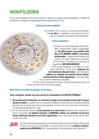 MINIPÍLDORA
Es un anticonceptivo hormonal oral con dosis muy bajas de progestágeno. Impide la
ovulación y bloquea la llegada del espermatozoide al óvulo.

Eficacia anticonceptiva
Sin olvidos en su toma, su eficacia anticonceptiva es alta en cualquier mujer pero lo es aún
más en aquellas que están amamantando.

Cómo utilizarla

		

• Existe un único preparado de 28 pastillas conteniendo todas progestágeno. Se debe tomar una pastilla cada
día, A LA MISMA HORA y de forma
continuada, independientemente de
cuando se tenga relaciones sexuales.
Al terminar un envase se comienza el
siguiente, SIN DESCANSOS.
• Se puede empezar a tomarla en cualquier momento. Si se hace después de
los 5 primeros días del ciclo, será necesario
utilizar un método de barrera eficaz adicional durante los 2 días siguientes, si en esos días
se va a tener relaciones sexuales.
•	 ara evitar errores en la toma, se recomienda comenzar el
P
primer día del ciclo (inicio de la regla).

Qué hacer en caso de olvidos o retrasos.
Ante cualquier olvido hay que tomar la minipíldora LO ANTES POSIBLE.
•	  i se está amamantando, no se tiene la regla y han pasado menos de 6 meses
S
desde el parto, se debe tomar la pastilla olvidada y continuar con la pauta habitual
(puede que se tenga que tomar dos pastillas a la vez o en el mismo día, si el retraso
es de aproximadamente 1 día).
•	  n el resto de los casos y si han pasado 3 o más horas desde la hora habitual sin
E
tomar la pastilla, se deberá tomarla y ADEMÁS utilizar un método de barrera
eficaz adicional durante los 2 días siguientes, si en esos días se va a tener relaciones sexuales.
Si hubo relaciones sexuales en los últimos 5 días previos al retraso de más de
3 horas en la toma de la pastilla, es conveniente tomar una píldora anticonceptiva de URGENCIA (ver más adelante “
Anticoncepción de Urgencia”).
24

 
