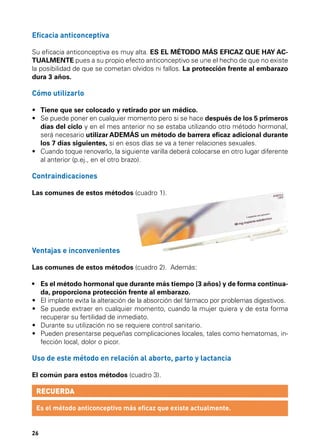 Eficacia anticonceptiva
Su eficacia anticonceptiva es muy alta. ES EL MÉTODO MÁS EFICAZ QUE HAY ACTUALMENTE pues a su propio efecto anticonceptivo se une el hecho de que no existe
la posibilidad de que se cometan olvidos ni fallos. La protección frente al embarazo
dura 3 años.

Cómo utilizarlo
•	 Tiene que ser colocado y retirado por un médico.
•	  e puede poner en cualquier momento pero si se hace después de los 5 primeros
S
días del ciclo y en el mes anterior no se estaba utilizando otro método hormonal,
será necesario utilizar ADEMÁS un método de barrera eficaz adicional durante
los 7 días siguientes, si en esos días se va a tener relaciones sexuales.
•	  uando toque renovarlo, la siguiente varilla deberá colocarse en otro lugar diferente
C
al anterior (p.ej., en el otro brazo).

Contraindicaciones
Las comunes de estos métodos (cuadro 1).

Ventajas e inconvenientes
Las comunes de estos métodos (cuadro 2). Además:
•	  s el método hormonal que durante más tiempo (3 años) y de forma continuaE
da, proporciona protección frente al embarazo.
•	  l implante evita la alteración de la absorción del fármaco por problemas digestivos.
E
•	  e puede extraer en cualquier momento, cuando la mujer quiera y de esta forma
S
recuperar su fertilidad de inmediato.
•	 Durante su utilización no se requiere control sanitario.
•	  ueden presentarse pequeñas complicaciones locales, tales como hematomas, inP
fección local, dolor o picor.

Uso de este método en relación al aborto, parto y lactancia
El común para estos métodos (cuadro 3).

RECUERDA
Es el método anticonceptivo más eficaz que existe actualmente.

26

 