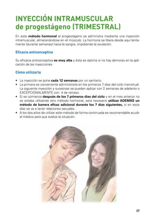 INYECCIÓN INTRAMUSCULAR
de progestágeno (TRIMESTRAL)
En este método hormonal el progestágeno se administra mediante una inyección
intramuscular, almacenándose en el músculo. La hormona se libera desde aquí lentamente (durante semanas) hacia la sangre, impidiendo la ovulación.

Eficacia anticonceptiva
Su eficacia anticonceptiva es muy alta y ésta es óptima si no hay demoras en la aplicación de las inyecciones.

Cómo utilizarla
•	 La inyección se pone cada 12 semanas por un sanitario.
•	  a primera es conveniente administrarla en los primeros 7 días del ciclo menstrual.
L
La siguiente inyección y sucesivas se pueden aplicar con 2 semanas de adelanto o
EXCEPCIONALMENTE con 4 de retraso.
•	  i se comienza después de los 7 primeros días del ciclo y en el mes anterior no
S
se estaba utilizando otro método hormonal, será necesario utilizar ADEMÁS un
método de barrera eficaz adicional durante los 7 días siguientes, si en esos
días se va a tener relaciones sexuales.
•	  los dos años de utilizar este método de forma continuada es recomendable acudir
A
al médico para que evalúe la situación.

27

 