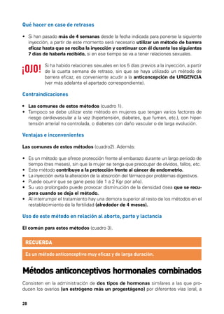 Qué hacer en caso de retrasos
•	  i han pasado más de 4 semanas desde la fecha indicada para ponerse la siguiente
S
inyección, a partir de este momento será necesario utilizar un método de barrera
eficaz hasta que se reciba la inyección y continuar con él durante los siguientes
7 días de haberla recibido, si en ese tiempo se va a tener relaciones sexuales.
Si ha habido relaciones sexuales en los 5 días previos a la inyección, a partir
de la cuarta semana de retraso, sin que se haya utilizado un método de
barrera eficaz, es conveniente acudir a la anticoncepción de URGENCIA
(ver más adelante el apartado correspondiente).

Contraindicaciones
•	 Las comunes de estos métodos (cuadro 1).
•	  ampoco se debe utilizar este método en mujeres que tengan varios factores de
T
riesgo cardiovascular a la vez (hipertensión, diabetes, que fumen, etc.), con hipertensión arterial no controlada, o diabetes con daño vascular o de larga evolución.

Ventajas e inconvenientes
Las comunes de estos métodos (cuadro2). Además:
•	  s un método que ofrece protección frente al embarazo durante un largo periodo de
E
tiempo (tres meses), sin que la mujer se tenga que preocupar de olvidos, fallos, etc.
•	  ste método contribuye a la protección frente al cáncer de endometrio.
E
•	  a inyección evita la alteración de la absorción del fármaco por problemas digestivos.
L
•	  uede ocurrir que se gane peso (de 1 a 2 Kgr por año).
P
•	  u uso prolongado puede provocar disminución de la densidad ósea que se recuS
pera cuando se deja el método.
•	  l interrumpir el tratamiento hay una demora superior al resto de los métodos en el
A
restablecimiento de la fertilidad (alrededor de 4 meses).

Uso de este método en relación al aborto, parto y lactancia
El común para estos métodos (cuadro 3).

RECUERDA
Es un método anticonceptivo muy eficaz y de larga duración.

Métodos anticonceptivos hormonales combinados
Consisten en la administración de dos tipos de hormonas similares a las que producen los ovarios (un estrógeno más un progestágeno) por diferentes vías (oral, a
28

 