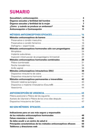 SUMARIO
Sexualidad y anticoncepción............................................................................................................... 	
Órganos sexuales y fertilidad del hombre................................................................................ 	
Órganos sexuales y fertilidad de la mujer................................................................................ 	
¿Cómo y cuándo se produce un embarazo?......................................................................... 	
Anticoncepción o Contracepción..................................................................................................... 	

4
5
7
10
11

MÉTODOS ANTICONCEPTIVOS EFICACES.............................................	14
Métodos anticonceptivos de barrera............................................................................................ 	 14
Preservativo o condón masculino...................................................................................................... 	 15
Preservativo o condón femenino........................................................................................................ 	 18
Diafragma + espermicida......................................................................................................................... 	 20
Métodos anticonceptivos hormonales sólo con progestágeno............................ 	 22
Minipíldora........................................................................................................................................................... 	 24
Implante subcutáneo................................................................................................................................... 	 25
Inyección intramuscular de progestágeno (trimestral)....................................................... 	 27
Métodos anticonceptivos hormonales combinados....................................................... 	 28
Píldora (combinada)...................................................................................................................................... 	 31
Parche transdérmico.................................................................................................................................... 	 34
Anillo vaginal...................................................................................................................................................... 	 36
Métodos anticonceptivos intrauterinos (DIU)....................................................................... 	 38
Dispositivo intrauterino de cobre........................................................................................................ 	 40
Dispositivo intrauterino hormonal...................................................................................................... 	 41
Métodos anticonceptivos permanentes o irreversibles............................................... 	 42
Oclusión tubárica quirúrgica................................................................................................................... 	 43
Dispositivo o implante intratubárico (Essure®)........................................................................ 	 44
Vasectomía.......................................................................................................................................................... 	 44

ANTICONCEPCIÓN DE URGENCIA........................................................	45
Píldora postcoital o Píldora del día siguiente................................................................................. 	 46
Acetato de Ulipristal o Píldora de los cinco días después................................................... 	 47
Dispositivo Intrauterino de Cobre.......................................................................................................... 	 47

NO SON MÉTODOS EFICACES..............................................................	48
Indicaciones para un uso más seguro y responsable
de los métodos anticonceptivos hormonales....................................................................... 	 48
Falsas creencias o mitos........................................................................................................................... 	 49
Se debe acudir a un centro de salud si....................................................................................... 	 49
Principales características de los métodos anticonceptivos eficaces.............. 	 50
Teléfonos y direcciones web................................................................................................................. 	 52

 