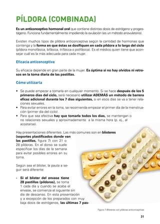 PÍLDORA (COMBINADA)
Es un anticonceptivo hormonal oral que contiene distintas dosis de estrógeno y progestágeno. Funciona fundamentalmente impidiendo la ovulación (es un método anovulatorio).
Existen muchos tipos de píldora anticonceptiva según la cantidad de hormonas que
contenga y la forma en que éstas se dosifiquen en cada píldora a lo largo del ciclo
(píldora monofásica, bifásica, trifásica o polifásica). Es el médico quien tiene que aconsejar cuál es la más adecuada para cada mujer.

Eficacia anticonceptiva
Su eficacia depende en gran parte de la mujer. Es óptima si no hay olvidos ni retrasos en la toma diaria de las pastillas.

Cómo utilizarla
•	  e puede empezar a tomarla en cualquier momento. Si se hace después de los 5
S
primeros días del ciclo, será necesario utilizar ADEMÁS un método de barrera
eficaz adicional durante los 7 días siguientes, si en esos días se va a tener relaciones sexuales.
•	  ara evitar errores en la toma, se recomienda empezar el primer día de la menstruaP
ción (primer día del ciclo).
•	  ara que sea efectiva hay que tomarla todos los días, se mantengan o
P
no relaciones sexuales y aproximadamente a la misma hora (p. ej., al
acostarse).
Hay presentaciones diferentes. Las más comunes son en blísteres
(soportes plastificados donde van
las pastillas, figura 7) con 21 o
28 píldoras. En el dorso se suele
especificar los días de la semana
para evitar posibles errores en su
toma.
Según sea el blíster, la pauta a seguir será diferente:
- 	 i el blíster del envase tiene
S
28 pastillas (píldoras), se toma
1 cada día y cuando se acaba el
envase, se comienza el siguiente sin
día de descanso. En esta presentación
y a excepción de los preparados con muy
baja dosis de estrógenos, las últimas 7 pasFigura 7 Blísteres con píldoras anticonceptivas
.

31

 