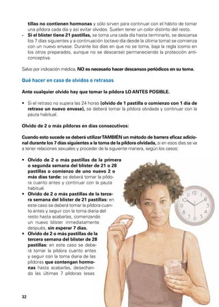 MÉTODOS SEGUROS

MÉTODOS HORMONALES

tillas no contienen hormonas y sólo sirven para continuar con el hábito de tomar
una píldora cada día y así evitar olvidos. Suelen tener un color distinto del resto.
-	 el blíster tiene 21 pastillas, se toma una cada día hasta terminarlo, se descansa
Si
los 7 días siguientes y a continuación (octavo día desde la última toma) se comienza
con un nuevo envase. Durante los días en que no se toma, baja la regla (como en
los otros preparados, aunque no se descanse) permaneciendo la protección anticonceptiva.
Salvo por indicación médica, NO es necesario hacer descansos periódicos en su toma.

Qué hacer en caso de olvidos o retrasos
Ante cualquier olvido hay que tomar la píldora LO ANTES POSIBLE.
•	  i el retraso no supera las 24 horas (olvido de 1 pastilla o comienzo con 1 día de
S
retraso un nuevo envase), se deberá tomar la píldora olvidada y continuar con la
pauta habitual.
Olvido de 2 o más píldoras en días consecutivos:
Cuando esto sucede se deberá utilizar TAMBIÉN un método de barrera eficaz adicional durante los 7 días siguientes a la toma de la píldora olvidada, si en esos días se va
a tener relaciones sexuales y proceder de la siguiente manera, según los casos:
•	  lvido de 2 o más pastillas de la primera
O
o segunda semana del blíster de 21 o 28
pastillas o comienzo de uno nuevo 2 o
más días tarde: se deberá tomar la píldora cuanto antes y continuar con la pauta
habitual.
•	  lvido de 2 o más pastillas de la terceO
ra semana del blíster de 21 pastillas: en
este caso se deberá tomar la píldora cuanto antes y seguir con la toma diaria del
resto hasta acabarlas, comenzando
un nuevo blíster inmediatamente
después, sin esperar 7 días.
•	  lvido de 2 o más pastillas de la
O
tercera semana del blíster de 28
pastillas: en este caso se deberá tomar la píldora cuanto antes
y seguir con la toma diaria de las
píldoras que contengan hormonas hasta acabarlas, desechando las últimas 7 píldoras (esas

32

 