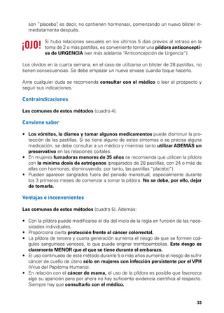 son “placebo” es decir, no contienen hormonas), comenzando un nuevo blíster in,
mediatamente después.
Si hubo relaciones sexuales en los últimos 5 días previos al retraso en la
toma de 2 o más pastillas, es conveniente tomar una píldora anticonceptiva de URGENCIA (ver más adelante “Anticoncepción de Urgencia”).
Los olvidos en la cuarta semana, en el caso de utilizarse un blíster de 28 pastillas, no
tienen consecuencias. Se debe empezar un nuevo envase cuando toque hacerlo.
Ante cualquier duda se recomienda consultar con el médico o leer el prospecto y
seguir sus indicaciones.

Contraindicaciones
Las comunes de estos métodos (cuadro 4).

Conviene saber
•	  os vómitos, la diarrea y tomar algunos medicamentos puede disminuir la proL
tección de las pastillas. Si se tiene alguno de estos síntomas o se precisa alguna
medicación, se debe consultar a un médico y mientras tanto utilizar ADEMÁS un
preservativo en las relaciones coitales.
•	  n mujeres fumadoras menores de 35 años se recomienda que utilicen la píldora
E
con la mínima dosis de estrógenos (preparados de 28 pastillas, con 24 o más de
ellas con hormonas, disminuyendo, por tanto, las pastillas “placebo”).
•	  ueden aparecer sangrados fuera del periodo menstrual, especialmente durante
P
los 3 primeros meses de comenzar a tomar la píldora. No se debe, por ello, dejar
de tomarla.

Ventajas e inconvenientes
Las comunes de estos métodos (cuadro 5). Además:
•	  on la píldora puede modificarse el día del inicio de la regla en función de las neceC
sidades individuales.
•	  roporciona cierta protección frente al cáncer colorrectal.
P
•	  a píldora de tercera y cuarta generación aumenta el riesgo de que se formen coáL
gulos sanguíneos venosos, lo que puede originar tromboembolias. Este riesgo es
claramente MENOR que el que se tiene durante el embarazo.
•	  l uso continuado de este método durante 5 o más años aumenta el riesgo de sufrir
E
cáncer de cuello de útero sólo en mujeres con infección persistente por el VPH
(Virus del Papiloma Humano).
•	  n relación con el cáncer de mama, el uso de la píldora es posible que favorezca
E
algo su aparición pero por ahora no hay suficiente evidencia científica al respecto.
Siempre hay que consultarlo con el médico.

33

 