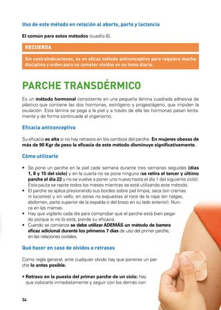 Uso de este método en relación al aborto, parto y lactancia
El común para estos métodos (cuadro 6).

RECUERDA
Sin contraindicaciones, es un eficaz método anticonceptivo pero requiere mucha
disciplina y orden para no cometer olvidos en su toma diaria.

PARCHE TRANSDÉRMICO
Es un método hormonal consistente en una pequeña lámina cuadrada adhesiva de
plástico que contiene las dos hormonas, estrógeno y progestágeno, que impiden la
ovulación. Esta lámina se pega a la piel y a través de ella las hormonas pasan lentamente y de forma continuada al organismo.

Eficacia anticonceptiva
Su eficacia es alta si no hay retrasos en los cambios del parche. En mujeres obesas de
más de 90 Kgr de peso la eficacia de este método disminuye significativamente.

Cómo utilizarlo
•	  e pone un parche en la piel cada semana durante tres semanas seguidas (días
S
1, 8 y 15 del ciclo) y en la cuarta no se pone ninguno (se retira el tercer y último
parche el día 22 y no se vuelve a poner uno nuevo hasta el día 1 del siguiente ciclo).
Esta pauta se repite todos los meses mientras se esté utilizando este método.
•	  l parche se aplica presionando sus bordes sobre piel limpia, seca (sin cremas
E
ni lociones) y sin vello, en zonas no expuestas al roce de la ropa (en nalgas,
abdomen, parte superior de la espalda o del brazo en su lado exterior). Nunca en las mamas.
•	  ay que vigilarlo cada día para comprobar que el parche está bien pegaH
do porque si no lo está, pierde su eficacia.
•	  uando se comienza se debe utilizar ADEMÁS un método de barrera
C
eficaz adicional durante los primeros 7 días de uso del primer parche,
en las relaciones coitales.

Qué hacer en caso de olvidos o retrasos
Como regla general, ante cualquier olvido hay que ponerse un parche lo antes posible.
•  etraso en la puesta del primer parche de un ciclo: hay
R
que colocarlo inmediatamente y seguir con los demás con

34

 
