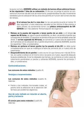 MÉTODOS SEGUROS

MÉTODOS HORMO

la pauta normal y ADEMÁS utilizar un método de barrera eficaz adicional durante los siguientes 7 días de su colocación. El día que se ponga el parche se convertirá en el primer día del ciclo de tratamiento, posponiéndose los días inicialmente
señalados para la colocación de los otros dos parches en función del número de días
de retraso.
Si el retraso fue de 3 o más días (no se usó parche durante al menos 10
días seguidos) y hubo relaciones sexuales en los últimos 5 días previos a
dicho retraso, es conveniente tomar una píldora anticonceptiva de URGENCIA (ver más adelante “Anticoncepción de Urgencia”).
•	  etraso en la puesta del segundo o tercer parche de un ciclo: si el retraso no
R
supera las 48 horas, se sigue la pauta establecida, es decir, se pondrá el parche que
corresponda (el olvidado). El siguiente se pondrá el día que se tenía señalado antes del
olvido. Si se han superado las 48 horas, se comienza un nuevo ciclo de tratamiento
de 4 semanas con la colocación de un parche (el primero), utilizando ADEMÁS, durante
los siguientes 7 días, un preservativo.
•	  etraso en quitarse el tercer parche (se ha pasado el día 22): se debe quitar
R
inmediatamente sin que se modifique la fecha de comienzo de un nuevo ciclo de
tratamiento.
•	  esprendimiento de un parche: si esto ocurre sin que transcurran más de 24 hoD
ras, se vuelve a colocar en el mismo sitio o se pone uno nuevo, siguiendo después
la pauta establecida. Si se ha rebasado ese tiempo, se comienza un ciclo nuevo de
tratamiento poniéndose un parche y utilizando ADEMÁS, durante los primeros 7
días, un preservativo.

Contraindicaciones
Las comunes de estos métodos (cuadro 4).

Ventajas e inconvenientes
Las comunes de estos métodos (cuadro 5).
Además:
•	  rente a los métodos hormonales orales, el
F
parche evita la alteración de la absorción del
fármaco por problemas digestivos.

Uso de este método en relación al aborto,
parto y lactancia
El común para estos métodos (cuadro 6).
Además:

 
