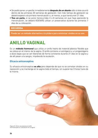 •  e podrá poner un parche inmediatamente después de un aborto sólo si éste ocurrió
S
dentro de las primeras 20 semanas de gestación. Con más tiempo de gestación se
deberá esperar a la primera menstruación o, al menos, a que transcurran 21 días.
•  ras un parto, si se pone transcurridas 4 o 6 semanas sin que haya aparecido la
T
menstruación, se deberá ADEMÁS utilizar un preservativo durante los primeros 7
días de su colocación.

RECUERDA
Puede ser un método alternativo a la píldora para minimizar olvidos en su uso.

ANILLO VAGINAL
Es un método hormonal que utiliza un anillo hecho de material plástico flexible que
se coloca en el interior de la vagina. El anillo contiene un estrógeno y un progestágeno
a dosis bajas que se van liberando de forma constante durante 21 días en la vagina y
de allí pasan a la sangre, impidiendo la ovulación.

Eficacia anticonceptiva
Su eficacia anticonceptiva es alta pero depende de que no se cometan olvidos en su
reposición y se mantenga en la vagina todo el tiempo, sin superar las 3 horas fuera de
la misma.

Figura 8. Cómo se presiona el anillo
hormonal para su colocación en la vagina

36

 