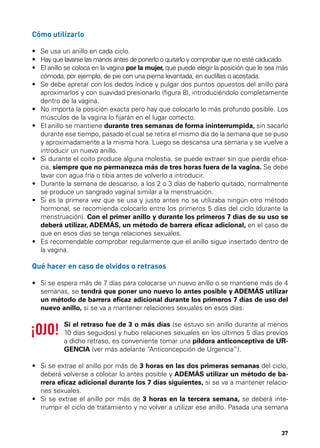 Cómo utilizarlo
•	 Se usa un anillo en cada ciclo.
•	  ay que lavarse las manos antes de ponerlo o quitarlo y comprobar que no esté caducado.
H
•	  l anillo se coloca en la vagina por la mujer, que puede elegir la posición que le sea más
E
cómoda, por ejemplo, de pie con una pierna levantada, en cuclillas o acostada.
•	  e debe apretar con los dedos índice y pulgar dos puntos opuestos del anillo para
S
aproximarlos y con suavidad presionarlo (figura 8), introduciéndolo completamente
dentro de la vagina.
•  o importa la posición exacta pero hay que colocarlo lo más profundo posible. Los
	 N
músculos de la vagina lo fijarán en el lugar correcto.
•	  l anillo se mantiene durante tres semanas de forma ininterrumpida, sin sacarlo
E
durante ese tiempo, pasado el cual se retira el mismo día de la semana que se puso
y aproximadamente a la misma hora. Luego se descansa una semana y se vuelve a
introducir un nuevo anillo.
•	  i durante el coito produce alguna molestia, se puede extraer sin que pierda eficaS
cia, siempre que no permanezca más de tres horas fuera de la vagina. Se debe
lavar con agua fría o tibia antes de volverlo a introducir.
•	  urante la semana de descanso, a los 2 o 3 días de haberlo quitado, normalmente
D
se produce un sangrado vaginal similar a la menstruación.
•	  i es la primera vez que se usa y justo antes no se utilizaba ningún otro método
S
hormonal, se recomienda colocarlo entre los primeros 5 días del ciclo (durante la
menstruación). Con el primer anillo y durante los primeros 7 días de su uso se
deberá utilizar, ADEMÁS, un método de barrera eficaz adicional, en el caso de
que en esos días se tenga relaciones sexuales.
•	  s recomendable comprobar regularmente que el anillo sigue insertado dentro de
E
la vagina.

Qué hacer en caso de olvidos o retrasos
•	  i se espera más de 7 días para colocarse un nuevo anillo o se mantiene más de 4
S
semanas, se tendrá que poner uno nuevo lo antes posible y ADEMÁS utilizar
un método de barrera eficaz adicional durante los primeros 7 días de uso del
nuevo anillo, si se va a mantener relaciones sexuales en esos días.
Si el retraso fue de 3 o más días (se estuvo sin anillo durante al menos
10 días seguidos) y hubo relaciones sexuales en los últimos 5 días previos
a dicho retraso, es conveniente tomar una píldora anticonceptiva de URGENCIA (ver más adelante “Anticoncepción de Urgencia”).
•	  i se extrae el anillo por más de 3 horas en las dos primeras semanas del ciclo,
S
deberá volverse a colocar lo antes posible y ADEMÁS utilizar un método de barrera eficaz adicional durante los 7 días siguientes, si se va a mantener relaciones sexuales.
•	  i se extrae el anillo por más de 3 horas en la tercera semana, se deberá inteS
rrumpir el ciclo de tratamiento y no volver a utilizar ese anillo. Pasada una semana

37

 