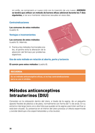 sin anillo, se comenzará un nuevo ciclo con la inserción de uno nuevo. ADEMÁS
se tendrá que utilizar un método de barrera eficaz adicional durante los 7 días
siguientes, si se va a mantener relaciones sexuales en esos días.

Contraindicaciones
Las comunes de estos métodos
(cuadro 4).

Ventajas e inconvenientes
Las comunes de estos métodos
(cuadro 5). Además:
•	  rente a los métodos hormonales oraF
les, el parche evita la alteración de la
absorción del fármaco por problemas
digestivos.

Uso de este método en relación al aborto, parto y lactancia
El común para estos métodos (cuadro 6).

RECUERDA
Es un método anticonceptivo eficaz, si no hay contraindicaciones
para su uso ni olvidos.

Métodos anticonceptivos
Intrauterinos (DIU)
Consisten en la colocación dentro del útero, a través de la vagina, de un pequeño
aparato flexible de plástico o de plata, normalmente con forma de T o de ancla. En su
extremo más largo tiene uno o dos hilos que quedan en la vagina y permiten verificar si
está bien situado. Su presencia en el interior del útero provoca un efecto espermicida
y ovicida (destruye a los espermatozoides y a los óvulos).

38

 