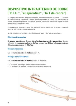 SODOTÉM SORTO

SORUGES SODOTÉM

DISPOSITIVO INTRAUTERINO DE COBRE
(“D.I.U.”, “el aparatico”; “la T de cobre”)

Es un pequeño aparato de plástico flexible, normalmente con forma de “T” rodeado
,
de un alambre de cobre que a veces contiene plata en su centro. Su mecanismo de
acción consiste en provocar un cambio químico, dentro del útero, que impide la unión
del espermatozoide y el óvulo.
En su extremo más largo tiene uno o dos hilos que quedan en la vagina y permiten
verificar si su situación es la adecuada.
Se comercializan varios tipos, con diferentes tamaños (mini, normal, maxi, etc.).

Eficacia anticonceptiva
Es uno de los métodos de más alta eficacia anticonceptiva que existen. Una vez
colocado, ésta dura normalmente 5 años, aunque hay DIU de cobre que protegen
del embarazo durante 10-12 años.

Contraindicaciones
Las comunes de estos métodos (cuadro 7).

Ventajas e inconvenientes
Las comunes de estos métodos (cuadro 8). Además:
•	 Contribuye a proteger contra el cáncer endometrial.
•	 Es más fácil de insertar y más barato que el DIU hormonal.

40

 