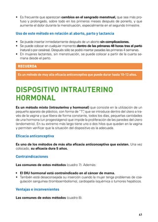 •	  s frecuente que aparezcan cambios en el sangrado menstrual, que sea más proE
fuso y prolongado, sobre todo en los primeros meses después de ponerlo, y que
aumente el dolor durante la menstruación, especialmente en el segundo trimestre.

Uso de este método en relación al aborto, parto y lactancia
•	  e puede insertar inmediatamente después de un aborto sin complicaciones.
S
•	  e puede colocar en cualquier momento dentro de las primeras 48 horas tras el parto
S
(natural o por cesárea). Después sólo se podrá insertar pasadas las primeras 4 semanas.
•	  n mujeres lactantes, sin menstruación, se puede colocar a partir de la cuarta seE
mana desde el parto.

RECUERDA
Es un método de muy alta eficacia anticonceptiva que puede durar hasta 10-12 años.

DISPOSITIVO INTRAUTERINO
HORMONAL
Es un método mixto (intrauterino y hormonal) que consiste en la utilización de un
pequeño aparato de plástico, con forma de “T” que se introduce dentro del útero a tra,
vés de la vagina y que libera de forma constante, todos los días, pequeñas cantidades
de una hormona (un progestágeno) que impide la proliferación de las paredes del útero
(endometrio). En su extremo más largo tiene uno o dos hilos que quedan en la vagina
y permiten verificar que la situación del dispositivo es la adecuada.

Eficacia anticonceptiva
Es uno de los métodos de más alta eficacia anticonceptiva que existen. Una vez
colocado, su eficacia dura 5 años.

Contraindicaciones
Las comunes de estos métodos (cuadro 7). Además:
•	 El DIU hormonal está contraindicado en el cáncer de mama.
•	  ambién está desaconsejada su inserción cuando la mujer tenga problemas de coaT
gulación sanguínea (tromboembolismo), cardiopatía isquémica o tumores hepáticos.

Ventajas e inconvenientes
Las comunes de estos métodos (cuadro 8).

41

 