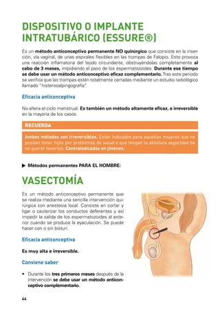 DISPOSITIVO O IMPLANTE
INTRATUBÁRICO (ESSURE®)
Es un método anticonceptivo permanente NO quirúrgico que consiste en la inserción, vía vaginal, de unas espirales flexibles en las trompas de Falopio. Esto provoca
una reacción inflamatoria del tejido circundante, obstruyéndolas completamente al
cabo de 3 meses, impidiendo el paso de los espermatozoides. Durante ese tiempo
se debe usar un método anticonceptivo eficaz complementario. Tras este periodo
se verifica que las trompas estén totalmente cerradas mediante un estudio radiológico
llamado “histerosalpingografía”
.

Eficacia anticonceptiva
No altera el ciclo menstrual. Es también un método altamente eficaz, e irreversible
en la mayoría de los casos.

RECUERDA
Ambos métodos son irreversibles. Están indicados para aquellas mujeres que no
puedan tener hijos por problemas de salud o que tengan la absoluta seguridad de
no querer tenerlos. Contraindicados en jóvenes.
	 Métodos permanentes PARA EL HOMBRE:
MÉTODOS SEGUROS
OTROS MÉTODOS

VASECTOMÍA

Es un método anticonceptivo permanente que
se realiza mediante una sencilla intervención quirúrgica con anestesia local. Consiste en cortar y
ligar o cauterizar los conductos deferentes y así
impedir la salida de los espermatozoides al exterior cuando se produce la eyaculación. Se puede
hacer con o sin bisturí.

Eficacia anticonceptiva
Es muy alta e irreversible.

Conviene saber
•	  urante los tres primeros meses después de la
D
intervención se debe usar un método anticonceptivo complementario.
44

 