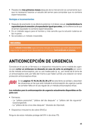 •	  asados los tres primeros meses después de la intervención es conveniente (aunP
que no necesario) hacerse un estudio del semen para comprobar que no contiene
espermatozoides.

Ventajas e inconvenientes
•	  espués de practicarla no se afecta la potencia ni el deseo sexual, manteniéndose la
D
capacidad para la erección y la eyaculación igual que antes, con la diferencia de que
el semen expulsado no contiene espermatozoides.
•	  s un método seguro para el hombre y más sencillo que la oclusión tubárica en
E
las mujeres.
•	 Se considera un método irreversible.

RECUERDA
Es un método irreversible especialmente indicado en hombres que estén absolutamente
seguros de no querer tener descendencia en el futuro. Contraindicado en jóvenes.

ANTICONCEPCIÓN DE URGENCIA
Consiste en el uso de un fármaco o un dispositivo intrauterino como medida de urgencia para evitar un embarazo no deseado en caso de coito no protegido por carencia de método anticonceptivo, por su uso inadecuado (p. ej., por olvido de la toma de
un anticonceptivo oral), por fallo del mismo o por haber sufrido una violación sin tener
protección anticonceptiva eficaz.
En las páginas 17, 19, 24, 28, 33, 35 y 37 de este librito se señalan y describen
las situaciones en las que está indicada la anticoncepción de urgencia cuando
se cometen fallos en el uso regular de un método anticonceptivo eficaz.
Los métodos para la anticoncepción de urgencia actualmente disponibles en España son:
•	 Fármacos:
	 - La “píldora postcoital” “píldora del día después” o “píldora del día siguiente”
,
	
(Levonorgestrel).
	 - La “píldora de los cinco días después” (Acetato de Ulipristal).
•	 Dispositivo intrauterino de cobre (DIUCu).
Ninguno de estos métodos protege del VIH ni de otras ITS.

45

 