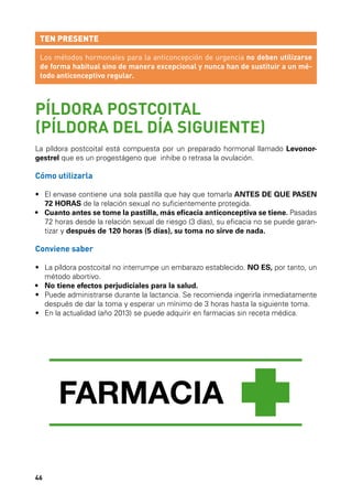 TEN PRESENTE
Los métodos hormonales para la anticoncepción de urgencia no deben utilizarse
de forma habitual sino de manera excepcional y nunca han de sustituir a un método anticonceptivo regular.

PÍLDORA POSTCOITAL
(PÍLDORA DEL DÍA SIGUIENTE)
La píldora postcoital está compuesta por un preparado hormonal llamado Levonorgestrel que es un progestágeno que inhibe o retrasa la ovulación.

Cómo utilizarla
•	  l envase contiene una sola pastilla que hay que tomarla ANTES DE QUE PASEN
E
72 HORAS de la relación sexual no suficientemente protegida.
•	  uanto antes se tome la pastilla, más eficacia anticonceptiva se tiene. Pasadas
C
72 horas desde la relación sexual de riesgo (3 días), su eficacia no se puede garantizar y después de 120 horas (5 días), su toma no sirve de nada.

Conviene saber
•	  a píldora postcoital no interrumpe un embarazo establecido. NO ES, por tanto, un
L
método abortivo.
•	 No tiene efectos perjudiciales para la salud.
•	  uede administrarse durante la lactancia. Se recomienda ingerirla inmediatamente
P
después de dar la toma y esperar un mínimo de 3 horas hasta la siguiente toma.
•	  n la actualidad (año 2013) se puede adquirir en farmacias sin receta médica.
E

46

 