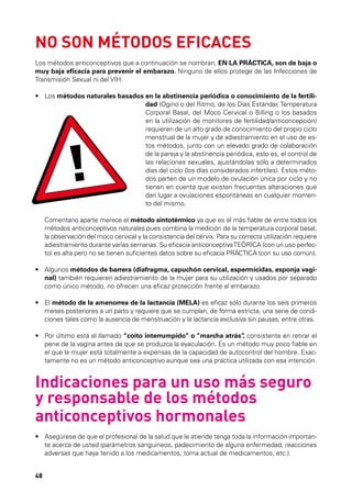 NO SON MÉTODOS EFICACES
Los métodos anticonceptivos que a continuación se nombran, EN LA PRÁCTICA, son de baja o
muy baja eficacia para prevenir el embarazo. Ninguno de ellos protege de las Infecciones de
Transmisión Sexual ni del VIH.
•	  os métodos naturales basados en la abstinencia periódica o conocimiento de la fertiliL
dad (Ogino o del Ritmo, de los Días Estándar, Temperatura
Corporal Basal, del Moco Cervical o Billing o los basados
en la utilización de monitores de fertilidad/anticoncepción)
requieren de un alto grado de conocimiento del propio ciclo
menstrual de la mujer y de adiestramiento en el uso de estos métodos, junto con un elevado grado de colaboración
de la pareja y la abstinencia periódica, esto es, el control de
las relaciones sexuales, ajustándolas sólo a determinados
días del ciclo (los días considerados infértiles). Estos métodos parten de un modelo de ovulación única por ciclo y no
tienen en cuenta que existen frecuentes alteraciones que
dan lugar a ovulaciones espontáneas en cualquier momento del mismo.

!

OD S
MÉTaparte OOSel método sintotérmico ya que es el más fiable de entre todos los
	
Comentario
merece
R
métodos EGU
NS anticonceptivos naturales consistencia la cérvix. Para la correcta utilización requiere
Iobservación del moco cervical y lapues combinadelmedición desu temperatura corporal basal,
la
adiestramiento durante varias semanas. Su eficacia anticonceptiva TEÓRICA (con un uso perfecto) es alta pero no se tienen suficientes datos sobre su eficacia PRÁCTICA (con su uso común).
•	  lgunos métodos de barrera (diafragma, capuchón cervical, espermicidas, esponja vagiA
nal) también requieren adiestramiento de la mujer para su utilización y usados por separado
como único método, no ofrecen una eficaz protección frente al embarazo.
•	  l método de la amenorrea de la lactancia (MELA) es eficaz sólo durante los seis primeros
E
meses posteriores a un parto y requiere que se cumplan, de forma estricta, una serie de condiciones tales como la ausencia de menstruación y la lactancia exclusiva sin pausas, entre otras.
•	  or último está el llamado “coito interrumpido” o “marcha atrás” consistente en retirar el
P
,
pene de la vagina antes de que se produzca la eyaculación. Es un método muy poco fiable en
el que la mujer está totalmente a expensas de la capacidad de autocontrol del hombre. Exactamente no es un método anticonceptivo aunque sea una práctica utilizada con esa intención.

Indicaciones para un uso más seguro
y responsable de los métodos
anticonceptivos hormonales
•	  segúrese de que el profesional de la salud que le atiende tenga toda la información importanA
te acerca de usted (parámetros sanguíneos, padecimiento de alguna enfermedad, reacciones
adversas que haya tenido a los medicamentos, toma actual de medicamentos, etc.).
48

 