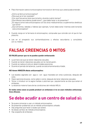 •	  ida información sobre el anticonceptivo hormonal en términos que usted pueda entender:
P
	
	
	
	
	
	

¿Cómo se llama el anticonceptivo?
¿Para qué se lo han recetado?
¿Con qué frecuencia tiene que tomarlo y durante cuánto tiempo?
¿Qué efectos secundarios puede tener?, ¿qué debe hacer si se presentan?
¿Es seguro tomar este anticonceptivo con los otros medicamentos o suplementos dietéticos
que toma?
¿Qué alimentos, bebidas o hábitos (por ejemplo, fumar) debe evitar mientras esté tomando
este anticonceptivo?

•	  uando recoja en la farmacia el anticonceptivo, compruebe que coincide con el que le han
C
prescrito.
•	  ea en el prospecto sus contraindicaciones y efectos secundarios y consúltelos
L
con su médico.

FALSAS CREENCIAS O MITOS
ES FALSO pensar que no te puedes quedar embarazada:
•	
•	
•	
•	

La primera vez que se tienen relaciones sexuales.
Cuando se tienen relaciones sexuales con la menstruación.
Cuando se realiza el coito en determinadas posiciones.
Durante el periodo de lactancia, cuando se está amamantando al bebé.

NO tienen NINGÚN efecto anticonceptivo:
•	  os lavados vaginales con   agua o  con   agua mezclada con otras sustancias, después del
L
coito.
•	  acer ejercicios bruscos, como saltar o correr, después de tener relaciones sexuales.
H
•	  omar o introducir en la vagina hierbas o pócimas que  popularmente se dice que evitan el
T
embarazo.
•	 La lactancia materna fuera de las condiciones del método MELA.
En todos estos casos se puede producir un embarazo si no se usan métodos anticonceptivos eficaces.

Se debe acudir a un centro de salud si:
•	
•	
•	
•	
•	

Se quiere comenzar a usar un método anticonceptivo.
Se presentan problemas con el método anticonceptivo utilizado.
Hay preguntas que hacer o dudas que aclarar.
Se desea cambiar de método anticonceptivo.
Hay sospecha de embarazo.

49

 