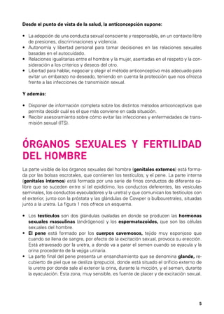 Desde el punto de vista de la salud, la anticoncepción supone:
•	  a adopción de una conducta sexual consciente y responsable, en un contexto libre
L
de presiones, discriminaciones y violencia.
•	  utonomía y libertad personal para tomar decisiones en las relaciones sexuales
A
basadas en el autocuidado.
•	  elaciones igualitarias entre el hombre y la mujer, asentadas en el respeto y la conR
sideración a los criterios y deseos del otro.
•	  ibertad para hablar, negociar y elegir el método anticonceptivo más adecuado para
L
evitar un embarazo no deseado, teniendo en cuenta la protección que nos ofrezca
frente a las infecciones de transmisión sexual.
Y además:
•	  isponer de información completa sobre los distintos métodos anticonceptivos que
D
permita decidir cuál es el que más conviene en cada situación.
•	  ecibir asesoramiento sobre cómo evitar las infecciones y enfermedades de transR
misión sexual (ITS).

ÓRGANOS SEXUALES Y FERTILIDAD
DEL HOMBRE
La parte visible de los órganos sexuales del hombre (genitales externos) está formada por las bolsas escrotales, que contienen los testículos, y el pene. La parte interna
(genitales internos) está formada por una serie de finos conductos de diferente calibre que se suceden entre sí (el epidídimo, los conductos deferentes, las vesículas
seminales, los conductos eyaculadores y la uretra) y que comunican los testículos con
el exterior, junto con la próstata y las glándulas de Cowper o bulbouretrales, situadas
junto a la uretra. La figura 1 nos ofrece un esquema.
•	  os testículos son dos glándulas ovaladas en donde se producen las hormonas
L
sexuales masculinas (andrógenos) y los espermatozoides, que son las células
sexuales del hombre.
•	  l pene está formado por los cuerpos cavernosos, tejido muy esponjoso que
E
cuando se llena de sangre, por efecto de la excitación sexual, provoca su erección.
Está atravesado por la uretra, a donde va a parar el semen cuando se eyacula y la
orina procedente de la vejiga urinaria.
•	  a parte final del pene presenta un ensanchamiento que se denomina glande, reL
cubierto de piel que se desliza (prepucio), donde está situado el orificio externo de
la uretra por donde sale al exterior la orina, durante la micción, y el semen, durante
la eyaculación. Esta zona, muy sensible, es fuente de placer y de excitación sexual.

5

 
