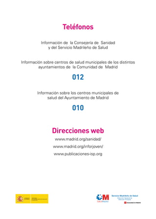Teléfonos
Información de la Consejería de Sanidad
y del Servicio Madrileño de Salud
Información sobre centros de salud municipales de los distintos
ayuntamientos de la Comunidad de Madrid

012
Información sobre los centros municipales de
salud del Ayuntamiento de Madrid

010
Direcciones web
www.madrid.org/sanidad/
www.madrid.org/inforjoven/
www.publicaciones-isp.org

 