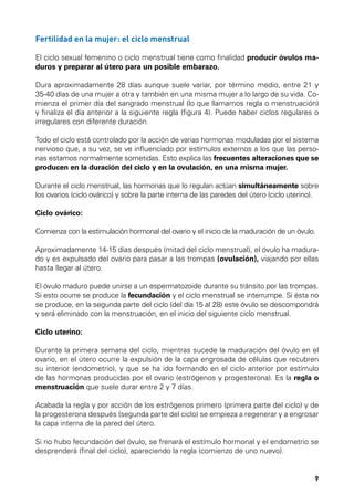 Fertilidad en la mujer: el ciclo menstrual
El ciclo sexual femenino o ciclo menstrual tiene como finalidad producir óvulos maduros y preparar al útero para un posible embarazo.
Dura aproximadamente 28 días aunque suele variar, por término medio, entre 21 y
35-40 días de una mujer a otra y también en una misma mujer a lo largo de su vida. Comienza el primer día del sangrado menstrual (lo que llamamos regla o menstruación)
y finaliza el día anterior a la siguiente regla (figura 4). Puede haber ciclos regulares o
irregulares con diferente duración.
Todo el ciclo está controlado por la acción de varias hormonas moduladas por el sistema
nervioso que, a su vez, se ve influenciado por estímulos externos a los que las personas estamos normalmente sometidas. Esto explica las frecuentes alteraciones que se
producen en la duración del ciclo y en la ovulación, en una misma mujer.
Durante el ciclo menstrual, las hormonas que lo regulan actúan simultáneamente sobre
los ovarios (ciclo ovárico) y sobre la parte interna de las paredes del útero (ciclo uterino).
Ciclo ovárico:
Comienza con la estimulación hormonal del ovario y el inicio de la maduración de un óvulo.
Aproximadamente 14-15 días después (mitad del ciclo menstrual), el óvulo ha madurado y es expulsado del ovario para pasar a las trompas (ovulación), viajando por ellas
hasta llegar al útero.
El óvulo maduro puede unirse a un espermatozoide durante su tránsito por las trompas.
Si esto ocurre se produce la fecundación y el ciclo menstrual se interrumpe. Si ésta no
se produce, en la segunda parte del ciclo (del día 15 al 28) este óvulo se descompondrá
y será eliminado con la menstruación, en el inicio del siguiente ciclo menstrual.
Ciclo uterino:
Durante la primera semana del ciclo, mientras sucede la maduración del óvulo en el
ovario, en el útero ocurre la expulsión de la capa engrosada de células que recubren
su interior (endometrio), y que se ha ido formando en el ciclo anterior por estímulo
de las hormonas producidas por el ovario (estrógenos y progesterona). Es la regla o
menstruación que suele durar entre 2 y 7 días.
Acabada la regla y por acción de los estrógenos primero (primera parte del ciclo) y de
la progesterona después (segunda parte del ciclo) se empieza a regenerar y a engrosar
la capa interna de la pared del útero.
Si no hubo fecundación del óvulo, se frenará el estímulo hormonal y el endometrio se
desprenderá (final del ciclo), apareciendo la regla (comienzo de uno nuevo).

9

 