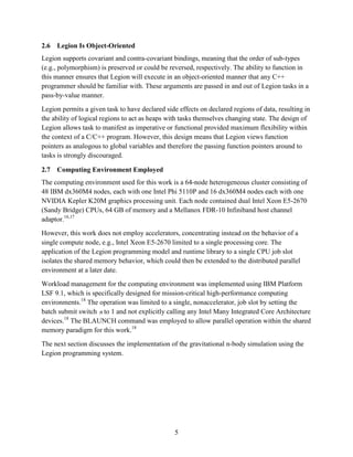 5
2.6 Legion Is Object-Oriented
Legion supports covariant and contra-covariant bindings, meaning that the order of sub-types
(e.g., polymorphism) is preserved or could be reversed, respectively. The ability to function in
this manner ensures that Legion will execute in an object-oriented manner that any C++
programmer should be familiar with. These arguments are passed in and out of Legion tasks in a
pass-by-value manner.
Legion permits a given task to have declared side effects on declared regions of data, resulting in
the ability of logical regions to act as heaps with tasks themselves changing state. The design of
Legion allows task to manifest as imperative or functional provided maximum flexibility within
the context of a C/C++ program. However, this design means that Legion views function
pointers as analogous to global variables and therefore the passing function pointers around to
tasks is strongly discouraged.
2.7 Computing Environment Employed
The computing environment used for this work is a 64-node heterogeneous cluster consisting of
48 IBM dx360M4 nodes, each with one Intel Phi 5110P and 16 dx360M4 nodes each with one
NVIDIA Kepler K20M graphics processing unit. Each node contained dual Intel Xeon E5-2670
(Sandy Bridge) CPUs, 64 GB of memory and a Mellanox FDR-10 Infiniband host channel
adaptor.16,17
However, this work does not employ accelerators, concentrating instead on the behavior of a
single compute node, e.g., Intel Xeon E5-2670 limited to a single processing core. The
application of the Legion programming model and runtime library to a single CPU job slot
isolates the shared memory behavior, which could then be extended to the distributed parallel
environment at a later date.
Workload management for the computing environment was implemented using IBM Platform
LSF 9.1, which is specifically designed for mission-critical high-performance computing
environments.18
The operation was limited to a single, nonaccelerator, job slot by setting the
batch submit switch n to 1 and not explicitly calling any Intel Many Integrated Core Architecture
devices.18
The BLAUNCH command was employed to allow parallel operation within the shared
memory paradigm for this work.18
The next section discusses the implementation of the gravitational n-body simulation using the
Legion programming system.
 