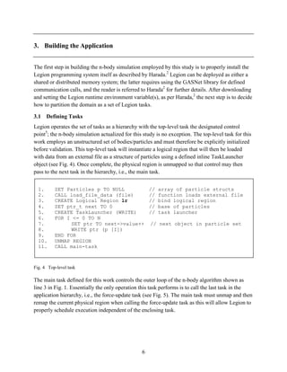 6
3. Building the Application
The first step in building the n-body simulation employed by this study is to properly install the
Legion programming system itself as described by Harada.2
Legion can be deployed as either a
shared or distributed memory system; the latter requires using the GASNet library for defined
communication calls, and the reader is referred to Harada2
for further details. After downloading
and setting the Legion runtime environment variable(s), as per Harada,2
the next step is to decide
how to partition the domain as a set of Legion tasks.
3.1 Defining Tasks
Legion operates the set of tasks as a hierarchy with the top-level task the designated control
point5
; the n-body simulation actualized for this study is no exception. The top-level task for this
work employs an unstructured set of bodies/particles and must therefore be explicitly initialized
before validation. This top-level task will instantiate a logical region that will then be loaded
with data from an external file as a structure of particles using a defined inline TaskLauncher
object (see Fig. 4). Once complete, the physical region is unmapped so that control may then
pass to the next task in the hierarchy, i.e., the main task.
Fig. 4 Top-level task
The main task defined for this work controls the outer loop of the n-body algorithm shown as
line 3 in Fig. 1. Essentially the only operation this task performs is to call the last task in the
application hierarchy, i.e., the force-update task (see Fig. 5). The main task must unmap and then
remap the current physical region when calling the force-update task as this will allow Legion to
properly schedule execution independent of the enclosing task.
1. SET Particles p TO NULL // array of particle structs
2. CALL load_file_data (file) // function loads external file
3. CREATE Logical Region lr // bind logical region
4. SET ptr_t next TO 0 // base of particles
5. CREATE TaskLauncher (WRITE) // task launcher
6. FOR I <= 0 TO N
7. SET ptr TO next->value++ // next object in particle set
8. WRITE ptr (p [I])
9. END FOR
10. UNMAP REGION
11. CALL main-task
 