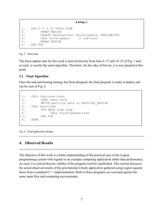 7
Fig. 5 Main task
The force-update task for this work is derived directly from lines 6–17 and 18–23 of Fig. 1 and,
as such, is exactly the same algorithm. Therefore, for the sake of brevity, it is not repeated at this
point.
3.2 Final Algorithm
Once the task partitioning strategy has been designed, the final program is ready to deploy and
can be seen in Fig. 6.
Fig. 6 Final application design
4. Observed Results
The objective of this work is a better understanding of the practical uses of the Legion
programming system with regards to an example computing application rather than performance.
As such, it is critical that the validity of the program itself be established. This section discusses
the actual observed results of the gravitational n-body application gathered using Legion against
those from a standard C++ implementation. Both of these programs are executed against the
same input files and computing environments.
Listing 3.
1. FOR T <= 0 TO TOTAL TIME
2. UNMAP REGION
3. CREATE TaskLauncher (force-update, READ-WRITE)
4. CALL force-update // sub-task
5. REMAP REGION
6. END FOR
1. CALL top-level-task
2. LOAD input data
3. WRITE particle data to PHYSICAL_REGION
4. CALL main-task
5. FOR EACH Time Step
6. CALL force-update-task
7. END FOR
8. DONE
 