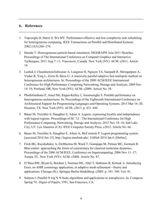 9
6. References
1. Topcuoglu H, Hariri S, Wu MY. Performance-effective and low-complexity task scheduling
for heterogeneous computing. IEEE Transactions on Parallel and Distributed Systems.
2002;13(3):260–274.
2. Harada T. Heterogeneous particle-based simulation. SIGGRAPH Asia 2011 Sketches.
Proceedings of The International Conference on Computer Graphics and Interactive
Techniques; 2011 Aug 7–11; Vancouver, Canada. New York (NY): ACM; c2011. Article
19.
3. Lashuk I, Chandramowlishwaran A, Langston H, Nguyen TA, Sampath R, Shringarpure A,
Vuduc R, Ying L, Zorin D, Biros G. A massively parallel adaptive fast-multipole method on
heterogeneous architectures. In: Proceedings of the 2009 ACM/IEEE International
Conference for High Performance Computing Networking, Storage and Analysis; 2009 Nov
14–19; Portland, OR; New York (NY): ACM; c2009. Article No. 58.
4. Phothilimthana P, Ansel MJ, Ragan-Kelley J, Amarasinghe S. Portable performance on
heterogeneous architectures. In: Proceedings of the Eighteenth International Conference on
Architectural Support for Programming Languages and Operating Systems; 2013 Mar 16–20;
Houston, TX. New York (NY): ACM; c2013. p. 431–444.
5. Bauer M, Treichler S, Slaughter E, Aiken A. Legion: expressing locality and independence
with logical regions. Proceedings of SC '12 - The International Conference for High
Performance Computing, Networking, Storage and Analysis; 2012 Nov 10–16; Salt Lake
City, UT. Los Alamitos (CA): IEEE Computer Society Press; c2012. Article No. 66.
6. Bauer M, Treichler S, Slaughter E, Aiken A, McCormick P. Legion programming system.
[accessed 2014 Jun 15]. http://legion.stanford.edu/. GitHub 2014 Jan 6. [Online].
7. Fitch BG, Rayshubskiy A, Eleftheriou M, Ward T, Giampapa M, Pitman MC, Germain R.
Blue matter: approaching the limits of concurrency for classical molecular dynamics.
Proceedings of the 2006 ACM/IEEE, Conference on Supercomputing; 2006 Nov 11–17;
Tampa, FL. New York (NY): ACM; c2006. Article No. 87.
8. O’Shea BW, Bryan G, Bordner J, Norman ML, Abel T, Harkness R, Kritsuk A. Introducing
Enzo, an AMR cosmology application, in adaptive mesh refinement - theory and
applications. Chicago (IL): Springer Berlin Heidelberg; c2005. p. 341–349. Vol. 41.
9. Salmon J. Parallel N log N N-body algorithms and applications to astrophysics. In: Compcon
Spring '91. Digest of Papers; 1991, San Francisco, CA.
 