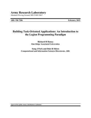 Army Research Laboratory
Aberdeen Proving Ground, MD 21005-5067
ARL-TR-7206 February 2015
Building Task-Oriented Applications: An Introduction to
the Legion Programming Paradigm
Richard H Haney
Oak Ridge Associated Universities
Song J Park and Dale R Shires
Computational and Information Sciences Directorate, ARL
Approved for public release; distribution is unlimited.
 